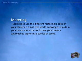 Metering
- Learning to use the different metering modes on
your camera is a skill well worth knowing as it puts in
your hands more control in how your camera
approaches capturing a particular scene.
 