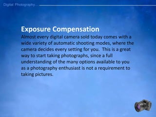 Exposure Compensation
Almost every digital camera sold today comes with a
wide variety of automatic shooting modes, where the
camera decides every setting for you. This is a great
way to start taking photographs, since a full
understanding of the many options available to you
as a photography enthusiast is not a requirement to
taking pictures.
 