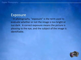 Exposure
- In photography, "exposure" is the term used to
evaluate whether or not the image is too bright or
too dark. A correct exposure means the picture is
pleasing to the eye, and the subject of the image is
identifiable.
 