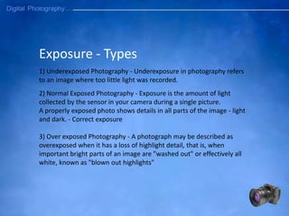 Exposure - Types
1) Underexposed Photography - Underexposure in photography refers
to an image where too little light was recorded.
2) Normal Exposed Photography - Exposure is the amount of light
collected by the sensor in your camera during a single picture.
A properly exposed photo shows details in all parts of the image - light
and dark. - Correct exposure
3) Over exposed Photography - A photograph may be described as
overexposed when it has a loss of highlight detail, that is, when
important bright parts of an image are "washed out" or effectively all
white, known as "blown out highlights"
 