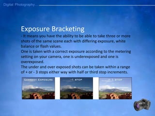 Exposure Bracketing
- It means you have the ability to be able to take three or more
shots of the same scene each with differing exposure, white
balance or flash values.
One is taken with a correct exposure according to the metering
setting on your camera, one is underexposed and one is
overexposed.
The under and over exposed shots can be taken within a range
of + or - 3 stops either way with half or third stop increments.
 