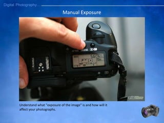 Understand what "exposure of the image" is and how will it
affect your photographs.
Manual Exposure
 
