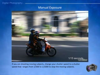 Manual Exposure
If you are shooting moving subjects, change your shutter speed to a shutter
speed that ranges from 1/500 to 1/1000 to stop the moving subjects.
 