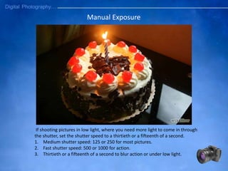 Manual Exposure
If shooting pictures in low light, where you need more light to come in through
the shutter, set the shutter speed to a thirtieth or a fifteenth of a second.
1. Medium shutter speed: 125 or 250 for most pictures.
2. Fast shutter speed: 500 or 1000 for action.
3. Thirtieth or a fifteenth of a second to blur action or under low light.
 