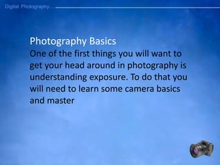 Photography Basics
One of the first things you will want to
get your head around in photography is
understanding exposure. To do that you
will need to learn some camera basics
and master
 