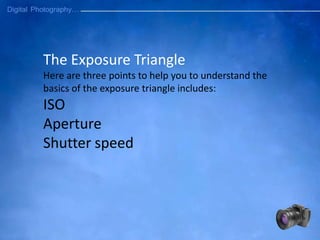 The Exposure Triangle
Here are three points to help you to understand the
basics of the exposure triangle includes:
ISO
Aperture
Shutter speed
 