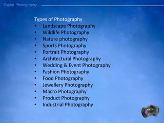 Types of Photography
• Landscape Photography
• Wildlife Photography
• Nature photography
• Sports Photography
• Portrait Photography
• Architectural Photography
• Wedding & Event Photography
• Fashion Photography
• Food Photography
• Jewellery Photography
• Macro Photography
• Product Photography
• Industrial Photography
 
