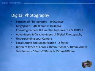 Digital Photography
• Formats of Photography – JPEG/RAW
• Megapixels – 4800 pixel x 3600 pixel
• Choosing Camera & Essential Features of a SLR/DSLR
• Advantages & Disadvantages of Digital Photography
• Understanding your Camera
• Focal Length and Magnification - X factor
• Different types of Lenses 18mm-55mm & 18mm-70mm
• Tele Lenses - 55mm-250mm & 55mm-400mm
 