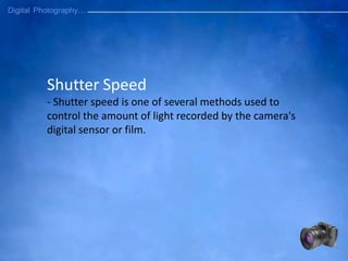 Shutter Speed
- Shutter speed is one of several methods used to
control the amount of light recorded by the camera's
digital sensor or film.
 