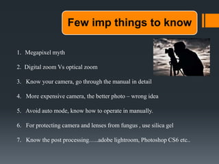 Few imp things to know
1. Megapixel myth
2. Digital zoom Vs optical zoom
3. Know your camera, go through the manual in detail
4. More expensive camera, the better photo – wrong idea
5. Avoid auto mode, know how to operate in manually.
6. For protecting camera and lenses from fungus , use silica gel
7. Know the post processing…..adobe lightroom, Photoshop CS6 etc..
 
