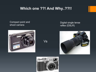 Compact point and
shoot camera
Digital single lense
reflex (DSLR)
Vs
Which one ??! And Why..??!!
 