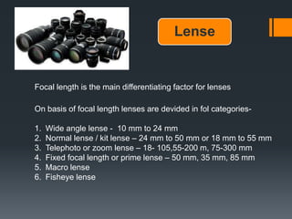 Lense
Focal length is the main differentiating factor for lenses
On basis of focal length lenses are devided in fol categories-
1. Wide angle lense - 10 mm to 24 mm
2. Normal lense / kit lense – 24 mm to 50 mm or 18 mm to 55 mm
3. Telephoto or zoom lense – 18- 105,55-200 m, 75-300 mm
4. Fixed focal length or prime lense – 50 mm, 35 mm, 85 mm
5. Macro lense
6. Fisheye lense
 