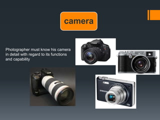 camera
Photographer must know his camera
in detail with regard to its functions
and capability
 