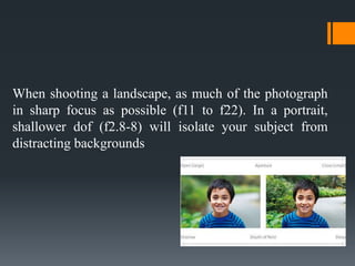 When shooting a landscape, as much of the photograph
in sharp focus as possible (f11 to f22). In a portrait,
shallower dof (f2.8-8) will isolate your subject from
distracting backgrounds
 