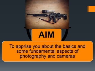 AIM
To apprise you about the basics and
some fundamental aspects of
photography and cameras
 