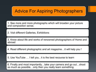 Advice For Aspiring Photographers
1. See more and more photographs which will broaden your picture
and composition sense.
2. Visit different Galleries, Exhibitions
3. Know about life and works of renowned photographers of Home and
abroad
4. Read different photographic and art magazine…it will help you !
5. Use YouTube … I tell you , it is the best recourse to learn
6. Finally and most importantly…take your camera and go out…shoot
as much as possible…only then you really learn something.
 