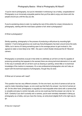 Photography Basics - What is Photography All About?

 If you're new to photography, but you're interested in embracing it as a hobby, congratulations!
Photography is an immensely enjoyable pastime that you'll be able to enjoy and share with the
people around you until the day you die.



If you're wondering where to start, try reading the rest of this article for a basic introduction to
photography, starting with the most basic question of all: what is photography?



# What is photography?



Strictly speaking, photography is 'the process of producing a still picture by recording light
radiation'. If we're being generous we could say that photography has been around since the early
1800s, but in terms of it being something open to the average person to get involved in, the
agreed-on date is more likely to be 1900 - the year in which Kodak introduced the $1 'Brownie'
camera.



Photography is somewhat unusual in that while it is definitely an art form (in that it's capable of
producing something that appeals to the senses) there are strong technical elements to it as well.
In this way it contrasts with an art form such as drawing or painting, where little or no technical
knowledge of the medium is necessary. It's a rare professional photographer who isn't also an
expert with the technical aspects of photography, though they do exist.



# What sort of camera will I need?



This question has two very different answers. On the one hand, any kind of camera at all can be
used to make interesting images, so one could say that that's the answer: 'any kind of camera at
all'. On the other hand, photography is arguably its most enjoyable when done with a camera that
is versatile and easy to control manually, and so one could say that the answer can only be: 'an
SLR'. Certainly if you don't currently own a camera, you're even remotely interested in taking up
photography as a hobby, and you have the money, an entry-level (digital) SLR is the right way to
go.



# How do I improve?
 