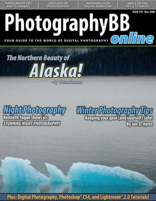 PHOTOGRAPHY TIPS               SPOTLIGHT ON               IMPROVING YOUR         IMAGE EDITING
 AND TECHNIQUES               PHOTOGRAPHER               DIGITAL WORKFLOW       TIPS & TUTORIALS




PhotographyBB
                                                                                    ISSUE #10 - Nov. 2008




           online
YO U R G U I D E T O T H E W O R L D O F D I G I TA L P H O T O G R A P H Y




 The Northern Beauty of

                  Alaska!         - by Dave Seeram
   Understanding Curves:
   Our series on curves continues
   with a look at color correction
Night Photography                                   Winter Photography Tips
Kenneth Fagan shows us:                                   Keeping your gear (and yourself) safe!
STUNNING NIGHT PHOTOGRAPHY!                                                     By Jon D. Ayres




  Plus: Digital Photography, Photoshop® CS4, and Lightroom® 2.0 Tutorials!
 