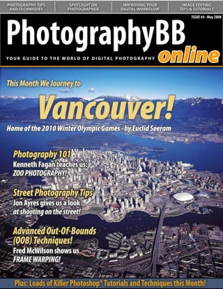PHOTOGRAPHY TIPS               SPOTLIGHT ON               IMPROVING YOUR       IMAGE EDITING
 AND TECHNIQUES               PHOTOGRAPHER               DIGITAL WORKFLOW     TIPS & TUTORIALS




PhotographyBB
                                                                                   ISSUE #4 - May 2008




           online
YO U R G U I D E T O T H E W O R L D O F D I G I TA L P H O T O G R A P H Y




This Month We Journey to


               Vancouver!
Home of the 2010 Winter Olympic Games - by Euclid Seeram
  Understanding Curves:
   Our series on curves continues
   with a look at color correction
   Photography 101
   Kenneth Fagan teaches us:
   ZOO PHOTOGRAPHY!

   Street Photography Tips
   Jon Ayres gives us a look
   at shooting on the street!

   Advanced Out-Of-Bounds
   (OOB) Techniques!
   Fred McWilson shows us
   FRAME WARPING!

    Plus: Loads of Killer Photoshop® Tutorials and Techniques this Month!
 