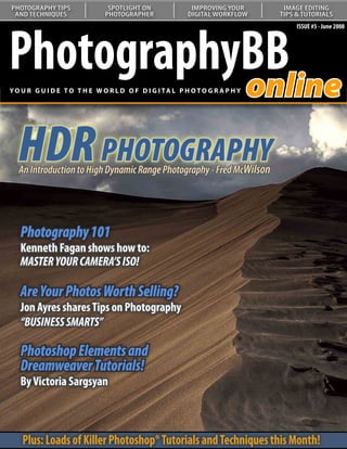 PHOTOGRAPHY TIPS               SPOTLIGHT ON               IMPROVING YOUR       IMAGE EDITING
 AND TECHNIQUES               PHOTOGRAPHER               DIGITAL WORKFLOW     TIPS & TUTORIALS




PhotographyBB
                                                                                   ISSUE #5 - June 2008




           online
YO U R G U I D E T O T H E W O R L D O F D I G I TA L P H O T O G R A P H Y




  HDR PHOTOGRAPHY
  An Introduction to High Dynamic Range Photography - Fred McWilson


   Understanding Curves:
   Our series on curves continues
   Photography 101
   with a look at color correction
   Kenneth Fagan shows how to:
   MASTER YOUR CAMERA’S ISO!

   Are Your Photos Worth Selling?
   Jon Ayres shares Tips on Photography
   “BUSINESS SMARTS”

   Photoshop Elements and
   Dreamweaver Tutorials!
   By Victoria Sargsyan



    Plus: Loads of Killer Photoshop® Tutorials and Techniques this Month!
 