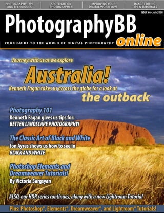 PHOTOGRAPHY TIPS               SPOTLIGHT ON               IMPROVING YOUR       IMAGE EDITING
 AND TECHNIQUES               PHOTOGRAPHER               DIGITAL WORKFLOW     TIPS & TUTORIALS




PhotographyBB
                                                                                   ISSUE #6 - July 2008




           online
YO U R G U I D E T O T H E W O R L D O F D I G I TA L P H O T O G R A P H Y




     Journey with us as we explore


              Australia!
  Kenneth Fagan takes us across the globe for a look at
   Understanding Curves:
   Our series on curves continues
                                                    the outback
   Photography 101
   with a look at color correction
   Kenneth Fagan gives us tips for:
   BETTER LANDSCAPE PHOTOGRAPHY!

   The Classic Art of Black and White
   Jon Ayres shows us how to see in
   BLACK AND WHITE

   Photoshop Elements and
   Dreamweaver Tutorials!
   By Victoria Sargsyan

   ALSO, our HDR series continues, along with a new Lightroom Tutorial

   Plus: Photoshop®, Elements®, Dreamweaver®, and Lightroom® Tutorials!
 