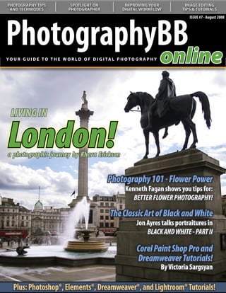 PHOTOGRAPHY TIPS               SPOTLIGHT ON               IMPROVING YOUR               IMAGE EDITING
 AND TECHNIQUES               PHOTOGRAPHER               DIGITAL WORKFLOW             TIPS & TUTORIALS




PhotographyBB
                                                                                         ISSUE #7 - August 2008




           online
YO U R G U I D E T O T H E W O R L D O F D I G I TA L P H O T O G R A P H Y




  LIVING IN

London!
   Understanding Curves:
  Our series on curves continues
  with a look at color correction
a photographic journey by Khara Erickson


                                                  Photography 101 - Flower Power
                                                           Kenneth Fagan shows you tips for:
                                                              BETTER FLOWER PHOTOGRAPHY!

                                                   The Classic Art of Black and White
                                                                Jon Ayres talks portraitures in
                                                                    BLACK AND WHITE - PART II

                                                                Corel Paint Shop Pro and
                                                                Dreamweaver Tutorials!
                                                                              By Victoria Sargsyan

   Plus: Photoshop®, Elements®, Dreamweaver®, and Lightroom® Tutorials!
 