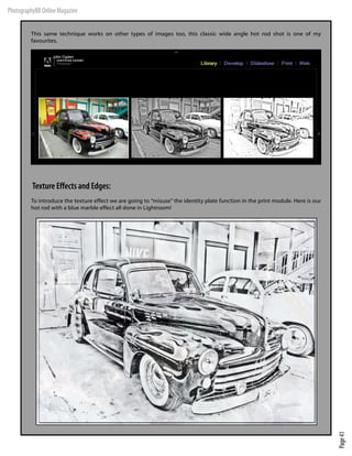 PhotographyBB Online Magazine

         This same technique works on other types of images too, this classic wide angle hot rod shot is one of my
         favourites.




          Texture Effects and Edges:
         To introduce the texture effect we are going to “misuse” the identity plate function in the print module. Here is our
         hot rod with a blue marble effect all done in Lightroom!




                                                                                                                                 Page 41
 