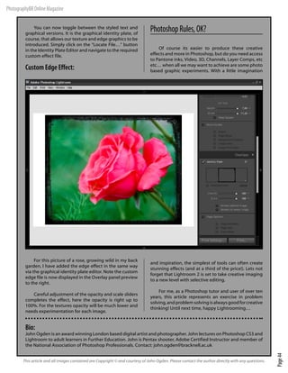 PhotographyBB Online Magazine

              You can now toggle between the styled text and
         graphical versions. It is the graphical identity plate, of
                                                                               Photoshop Rules, OK?
         course, that allows our texture and edge graphics to be
         introduced. Simply click on the “Locate File…” button
         in the Identity Plate Editor and navigate to the required                 Of course its easier to produce these creative
         custom effect file.                                                   effects and more in Photoshop, but do you need access
                                                                               to Pantone inks, Video, 3D, Channels, Layer Comps, etc
                                                                               etc… when all we may want to achieve are some photo
         Custom Edge Effect:                                                   based graphic experiments. With a little imagination




              For this picture of a rose, growing wild in my back
                                                                               and inspiration, the simplest of tools can often create
         garden, I have added the edge effect in the same way
                                                                               stunning effects (and at a third of the price!). Lets not
         via the graphical identity plate editor. Note the custom
                                                                               forget that Lightroom 2 is set to take creative imaging
         edge file is now displayed in the Overlay panel preview
                                                                               to a new level with selective editing.
         to the right.
                                                                                   For me, as a Photoshop tutor and user of over ten
            Careful adjustment of the opacity and scale sliders
                                                                               years, this article represents an exercise in problem
         completes the effect, here the opacity is right up to
                                                                               solving, and problem solving is always good for creative
         100%. For the textures opacity will be much lower and
                                                                               thinking! Until next time, happy Lightrooming…
         needs experimentation for each image.


         Bio:
         John Ogden is an award winning London based digital artist and photographer. John lectures on Photoshop CS3 and
         Lightroom to adult learners in Further Education. John is Pentax shooter, Adobe Certified Instructor and member of
         the National Association of Photoshop Professionals. Contact: john.ogden@bracknell.ac.uk
                                                                                                                                                   Page 44




        This article and all images contained are Copyright © and courtesy of John Ogden. Please contact the author directly with any questions.
 