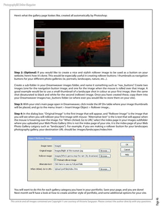 PhotographyBB Online Magazine

         Here’s what the gallery page lookes like, created all automatically by Photoshop:




         Step 2: (Optional) If you would like to create a nice and stylish rollover image to be used as a button on your
         website, here’s how it’s done. This would be especially useful in creating rollover buttons / thumbnails as navigation
         buttons for your different photo galleries (ie, portraits, landscapes, nature, etc...).

         Create a sub-folder in your Dreamweaver images folder, and name it something such as “nav_buttons” Create two
                                                                                                              .
         images (one for the navigation button image, and one for the image when the mouse is rolled over that image. A
         good example would be to use a small thumbnail of a landscape shot in colour as your first image, then the same
         shot desaturated to black and white for the second (rollover) image. Once you have created these, copy them into
         your Dreamweaver images/nav_buttons folder (or where ever you would like to store them on your site).

         Step 3: With your site’s main page open in Dreamweaver, click inside the AP Div table where your image thumbnails
         will be placed, and go to the menu: Insert > Insert Image Object > Rollover image...

         Step 4: In the dialog box: “Original Image” is the first image that will appear, and “Rollover Image” is the image that
         you will see when you will rollover your first image with mouse. “Alternative text” is the is text that will appear when
         the mouse is hovering over the image. For “When clicked, Go to URL” select the index page in your images subfolder
                                                                                ,
         where you uploaded your Web Photo Gallery (this is not the index page of your site, it is the index page of your Web
         Photo Gallery catgory such as “landscapes”). For example, if you are making a rollover button for your landscapes
         photography gallery, your destination URL should be: images/landscapes/index.htm




         You will want to do this for each gallery category you have in your portforlio. Save your page, and you are done!
         Next month we’ll have a look at how to create another style of portfolio, and some additional options for your site.
                                                                                                                                                        Page 46




      This article and all images contained are Copyright © are courtesy of Victoria Sargsyan. Please contact the author directly with any questions.
 