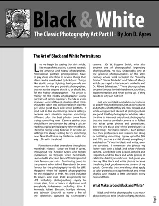 PhotographyBB Online Magazine




                          Black & White
                            The Classic Photography Art Part II - By Jon D. Ayres


                           The Art of Black and White Portraitures

                           L
                                 et me begin by stating that this article,     camera. Or W. Eugene Smith, who also
                                 like most of my articles, is aimed towards    became one of photography’s legendary
                                 the amateur and hobby photographer.           photographers. He was, undeniably, one of
                           Professional portrait photographers have            the greatest photojournalists of the 20th
                           to pay close attention to several things that       century whose work included the “Country
                           often can be overlooked by hobbyist. Things         Doctor” “Nurse Midwife” and “Man of Mercy,
                           like studio setup, lighting, backgrounds are        which portrayed a back-woods midwife and
                           important for the pro portrait photographer,        Dr. Albert Schweitzer.” These photographers
                           but not to the degree that it is, or should be,     became famous for their hard work, sacrifices,
                           for the hobby photographer. This article is         experimentation and never giving up. If they
                           mainly for the hobby photographer taking            can do it, why can not we?
                           portraits of family members, friends, or even
                           strangers under different situations that I think       Just why are black and white portraitures
                           should be taken into consideration in order to      so good? Well, to be honest, not all portraitures
                           get some great black and white portraits. I         and photos, whether they are color or black and
                           tend not to like mentioning camera settings         white, are good just like not all photographers
                           because each situation requires something           are good. It is the photographer who has taken
                           different, plus the best photos come from           the time to learn not only about photography,
                           trying something new. Camera settings you           but also how to use their camera to its fullest
                           should learn on your own by taking a class or       that takes great photos and portraitures.
                           reading a good photography reference book.          But why are black and white portraitures so
                           I tend to not be a big believer in set rules or     interesting? For many reasons - Each person
                           settings; I’m always willing to try something       has their preferences and reasons for liking
                           new. Now that I have my disclaimer out of the       or not liking something. I grew up in the 60’s
                           way…On with the show!                               and 70’s, and as a child almost everything I
                                                                               watched on TV was in black and white, even
                                Portraiture art has been done throughout       the cartoons. I remember the photos my
                           mankind’s history. Since we lived in caves,         father took with a black and white Poloroid
                           throughout the Ancient Greek and Roman              camera. Celebrities were people admired and
                           civilizations on through when Rembrandt,            respected, and the black and white photos of
                           Leonardo Da Vinci and James Whistler painted        celebrities had style and class. So I guess you
                           their famous portraits. Continuing on up to         can say I like black and white photos because
                           the present when Alfred Eisenstaedt became          they bring back good memories, dreams of my
                           famous for the photography he did for LIFE          youth. Generally, the same things that apply
                           Magazine when he started photographing              to color portraits also apply to black and white
                           for the magazine in 1935. His work included         photos with maybe a little alteration every
                           86 covers and over 2500 assignments for             now and then.
                           LIFE including photographing royalty to
                           movie stars, from scholars to diplomats and
                           everybody in-between including John F.              What Makes a Good Black and White?
                           Kennedy, Albert Einstein, Marilyn Monroe,
                           and Winston Churchill to name a few of                 Black and white photography is as much
                           the celebrities captured by Eisenstaedt’s           about contrast, tone (shades of gray,) texture,
                                                                                                                                   Page 8
 