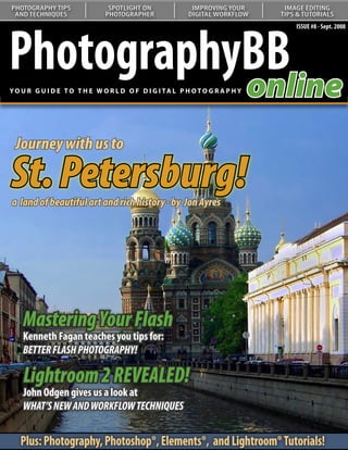 PHOTOGRAPHY TIPS               SPOTLIGHT ON               IMPROVING YOUR       IMAGE EDITING
 AND TECHNIQUES               PHOTOGRAPHER               DIGITAL WORKFLOW     TIPS & TUTORIALS




PhotographyBB
                                                                                  ISSUE #8 - Sept. 2008




           online
YO U R G U I D E T O T H E W O R L D O F D I G I TA L P H O T O G R A P H Y




 Journey with us to

St. Petersburg!
a land of beautiful artCurves:history - by Jon Ayres
  Understanding and rich
   Our series on curves continues
   with a look at color correction




    Mastering Your Flash
    Kenneth Fagan teaches you tips for:
    BETTER FLASH PHOTOGRAPHY!

    Lightroom 2 REVEALED!
    John Odgen gives us a look at
    WHAT’S NEW AND WORKFLOW TECHNIQUES


   Plus: Photography, Photoshop®, Elements®, and Lightroom® Tutorials!
 