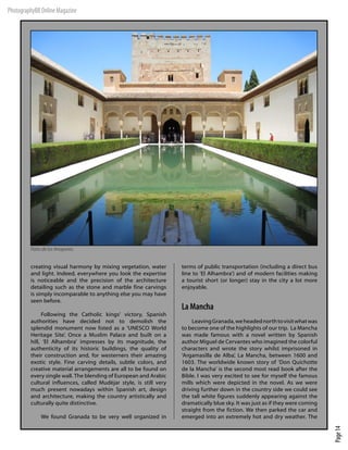 PhotographyBB Online Magazine




         Patio de los Arrayanes.


         creating visual harmony by mixing vegetation, water        terms of public transportation (including a direct bus
         and light. Indeed, everywhere you look the expertise       line to ‘El Alhambra’) and of modern facilities making
         is noticeable and the precision of the architecture        a tourist short (or longer) stay in the city a lot more
         detailing such as the stone and marble fine carvings       enjoyable.
         is simply incomparable to anything else you may have
         seen before.
                                                                    La Mancha
              Following the Catholic kings’ victory, Spanish
         authorities have decided not to demolish the                    Leaving Granada, we headed north to visit what was
         splendid monument now listed as a ‘UNESCO World            to become one of the highlights of our trip. La Mancha
         Heritage Site’. Once a Muslim Palace and built on a        was made famous with a novel written by Spanish
         hill, ‘El Alhambra’ impresses by its magnitude, the        author Miguel de Cervantes who imagined the colorful
         authenticity of its historic buildings, the quality of     characters and wrote the story whilst imprisoned in
         their construction and, for westerners their amazing       ‘Argamasilla de Alba’, La Mancha, between 1600 and
         exotic style. Fine carving details, subtle colors, and     1603. The worldwide known story of ‘Don Quichotte
         creative material arrangements are all to be found on      de la Mancha’ is the second most read book after the
         every single wall. The blending of European and Arabic     Bible. I was very excited to see for myself the famous
         cultural influences, called Mudéjar style, is still very   mills which were depicted in the novel. As we were
         much present nowadays within Spanish art, design           driving further down in the country side we could see
         and architecture, making the country artistically and      the tall white figures suddenly appearing against the
         culturally quite distinctive.                              dramatically blue sky. It was just as if they were coming
                                                                    straight from the fiction. We then parked the car and
              We found Granada to be very well organized in         emerged into an extremely hot and dry weather. The
                                                                                                                                Page 14
 