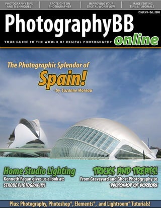 PHOTOGRAPHY TIPS               SPOTLIGHT ON               IMPROVING YOUR       IMAGE EDITING
 AND TECHNIQUES               PHOTOGRAPHER               DIGITAL WORKFLOW     TIPS & TUTORIALS




PhotographyBB
                                                                                   ISSUE #9 - Oct. 2008




           online
YO U R G U I D E T O T H E W O R L D O F D I G I TA L P H O T O G R A P H Y




 The Photographic Splendor of

                        Spain!    - by Suzanne Moreau
   Understanding Curves:
   Our series on curves continues
   with a look at color correction




Home Studio Lighting                                          Tricks and Treats!
Kenneth Fagan gives us a look at:                   From Graveyard and Ghost Photography to
STROBE PHOTOGRAPHY!                                                Photoshop of Horrors


   Plus: Photography, Photoshop®, Elements®, and Lightroom® Tutorials!
 