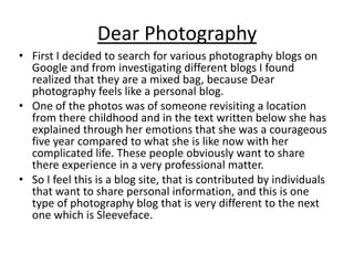 Dear Photography
• First I decided to search for various photography blogs on
Google and from investigating different blogs I found
realized that they are a mixed bag, because Dear
photography feels like a personal blog.
• One of the photos was of someone revisiting a location
from there childhood and in the text written below she has
explained through her emotions that she was a courageous
five year compared to what she is like now with her
complicated life. These people obviously want to share
there experience in a very professional matter.
• So I feel this is a blog site, that is contributed by individuals
that want to share personal information, and this is one
type of photography blog that is very different to the next
one which is Sleeveface.

 