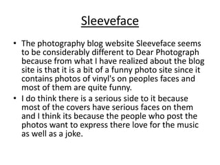 Sleeveface
• The photography blog website Sleeveface seems
to be considerably different to Dear Photograph
because from what I have realized about the blog
site is that it is a bit of a funny photo site since it
contains photos of vinyl's on peoples faces and
most of them are quite funny.
• I do think there is a serious side to it because
most of the covers have serious faces on them
and I think its because the people who post the
photos want to express there love for the music
as well as a joke.

 