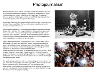 Photojournalism
Photojournalism is where pictures are used to contribute to the news, it is used
to further someone's understanding on a certain story being told in the media.
Photojournalism can come in many forms, such as War and the paparazzi
however sport can also be captured and in some of the best photographs. Here it
is clear that a picture really can say more than words.
An example of a famous sporting photograph that can go hand in hand with text
is that of Muhammad Ali and that famous knock out image taken where he
shouts at his opponent to get up.
Photographic manipulation is a big issue concerning photojournalism as people
believe that it will make their images look better. However when reporting on
news in war zones, even any small adjustments will not be allowed as it is a
profession that is providing a service to those watching through the news and
reading in media and should be allowed to see the truth and nothing edited to
make people believe it has been set up in an studio.
Light in the image above was not needed and in fact it was the lack of colour
which spoke a lot of the fight. Aggressive and not nice to look at however a
victory. When looking at the war images taken, they should be taken and not
adjusted because it is the emotion from the people in the photographs that is
important not the colour or saturation added to them.
Images taken for photojournalism are usually observational as it will give a better
image to see what is happening in that particular war. The facial features of
people when they are not expecting things will be more interesting than a staged
photograph. This is why the paparazzi is so famous because of their desire to get
the best reports and images.
The sporting image is that of a wide lens, this was designed so not only does it let
you see exactly was is going on around the ring and in it, it had enough detail to
see the expression on the famous boxers face. The photograph is an
observational iconic image around the sporting world. Neil Leifer’s image of Ali
was such a good quality piece of photojournalism as it captured a lot of feeling in
the image as well as keeping its simplicity.

 