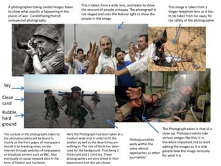 A photographer taking candid images taken
to show what exactly is happening in the
places of war. Candid being that of
unexpected photography.

This is taken from a wide lens, and taken to show
the amount of people unhappy. The photograph is
not staged and uses the Natural light to show the
people in the image.

This image is taken from a
longer telephoto lens as it has
to be taken from far away for
the safety of the photographer

Sky

Clean
sand
Rubble,
hard
ground
The context of the photographs taken by
the photojournalists will be found in
mainly on the front pages of newspapers
should it be breaking news, on the
internet through websites of newspapers
or broadcast centers such as BBC. Also
eventually on social network sites in the
form of Twitter and Facebook

Here the Photograph has been taken at a
medium wide shot in order to fit the
soldiers as well as the desert they are
walking in. The rule of thirds has been
used for the background. That being 2
thirds land and 1 third sky. These
photographers are very skilled in their
department and also very brave.

The Photograph taken is that of a
close up. Photojournalists take
serious images like this, it is
Photojournalists
therefore important not to start
work within the
editing the images as it is vital
same ethical
people take the image seriously
approaches as other
for what it is.
journalists!

 