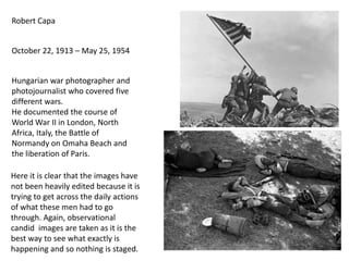 Robert Capa
October 22, 1913 – May 25, 1954

Hungarian war photographer and
photojournalist who covered five
different wars.
He documented the course of
World War II in London, North
Africa, Italy, the Battle of
Normandy on Omaha Beach and
the liberation of Paris.
Here it is clear that the images have
not been heavily edited because it is
trying to get across the daily actions
of what these men had to go
through. Again, observational
candid images are taken as it is the
best way to see what exactly is
happening and so nothing is staged.

12

 