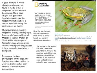 A good example of where
photojournalism can be
found in media is that of
magazines such as National
Geographic. These have
images that go hand in
hand with text to give the
reader information about a
certain topic concerning the
environment we live in.
Photojournalism is found in
magazines relating to every topic.
For example Sport and football,
Magazines such as ‘Match’ or
‘Goal’ will include images of
footballers to go with an article
written. Photographs are just used
to help you understand what is
being said.
To compare the two
photographs on the page. The
frog has been taken to blend in
whereas the hyena has been
taken to stand out from its
surroundings.

Here the see-through
frog has been taken
from above to show
how it can blend in
with the surroundings.
The picture at the bottom
has been taken from
ground level. The way the
aperture is used to create
the depth of field from
the rest of the animals is
used well as the main
animal is seen more clear.

13

 