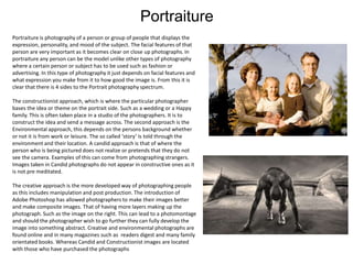 Portraiture
Portraiture is photography of a person or group of people that displays the
expression, personality, and mood of the subject. The facial features of that
person are very important as it becomes clear on close up photographs. In
portraiture any person can be the model unlike other types of photography
where a certain person or subject has to be used such as fashion or
advertising. In this type of photography it just depends on facial features and
what expression you make from it to how good the image is. From this it is
clear that there is 4 sides to the Portrait photography spectrum.
The constructionist approach, which is where the particular photographer
bases the idea or theme on the portrait side. Such as a wedding or a Happy
family. This is often taken place in a studio of the photographers. It is to
construct the idea and send a message across. The second approach is the
Environmental approach, this depends on the persons background whether
or not it is from work or leisure. The so called ‘story’ is told through the
environment and their location. A candid approach is that of where the
person who is being pictured does not realize or pretends that they do not
see the camera. Examples of this can come from photographing strangers.
Images taken in Candid photographs do not appear in constructive ones as it
is not pre meditated.
The creative approach is the more developed way of photographing people
as this includes manipulation and post production. The introduction of
Adobe Photoshop has allowed photographers to make their images better
and make composite images. That of having more layers making up the
photograph. Such as the image on the right. This can lead to a photomontage
and should the photographer wish to go further they can fully develop the
image into something abstract. Creative and environmental photographs are
found online and in many magazines such as readers digest and many family
orientated books. Whereas Candid and Constructionist images are located
with those who have purchased the photographs

 