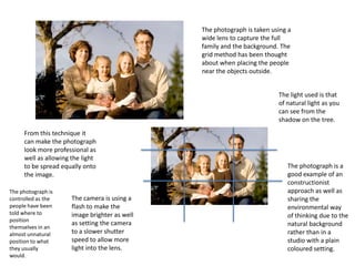 The photograph is taken using a
wide lens to capture the full
family and the background. The
grid method has been thought
about when placing the people
near the objects outside.
The light used is that
of natural light as you
can see from the
shadow on the tree.
From this technique it
can make the photograph
look more professional as
well as allowing the light
to be spread equally onto
the image.
The photograph is
controlled as the
people have been
told where to
position
themselves in an
almost unnatural
position to what
they usually
would.

The camera is using a
flash to make the
image brighter as well
as setting the camera
to a slower shutter
speed to allow more
light into the lens.

The photograph is a
good example of an
constructionist
approach as well as
sharing the
environmental way
of thinking due to the
natural background
rather than in a
studio with a plain
coloured setting.

 