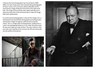 A famous Portrait photographer was Yousuf Karsh (19082002). He had a long career that involved taking photographs
of iconic names such as Einstein, Nelson Mandela and his
most famous image of Winston Churchill on the right hand
side. The image of Churchill has been taken well because a
space has been left on the left hand side to make the image
look more professional.
A current portrait photographer is that of Chris Gloag. He is a
talented portrait and lifestyle photographer providing studio
and location images for agency, editorial and corporate
clients. This is a image taken by Gloag below. Leading lines is
used in the photograph below as it can make the person look
far way and makes you look at them. The way it works is that
your eyes start looking at the rail from the left and eventually
see the profile of the person.

 