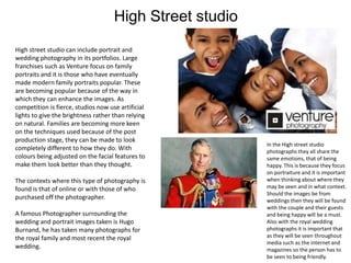 High Street studio
High street studio can include portrait and
wedding photography in its portfolios. Large
franchises such as Venture focus on family
portraits and it is those who have eventually
made modern family portraits popular. These
are becoming popular because of the way in
which they can enhance the images. As
competition is fierce, studios now use artificial
lights to give the brightness rather than relying
on natural. Families are becoming more keen
on the techniques used because of the post
production stage, they can be made to look
completely different to how they do. With
colours being adjusted on the facial features to
make them look better than they thought.
The contexts where this type of photography is
found is that of online or with those of who
purchased off the photographer.
A famous Photographer surrounding the
wedding and portrait images taken is Hugo
Burnand, he has taken many photographs for
the royal family and most recent the royal
wedding.

In the High street studio
photographs they all share the
same emotions, that of being
happy. This is because they focus
on portraiture and it is important
when thinking about where they
may be seen and in what context.
Should the images be from
weddings then they will be found
with the couple and their guests
and being happy will be a must.
Also with the royal wedding
photographs it is important that
as they will be seen throughout
media such as the internet and
magazines so the person has to
be seen to being friendly.

 