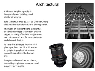 Architectural
Architectural photography is
images taken of buildings and
similar structures.
Ezra Stoller (16 May 1915 – 29 October 2004)
was an American architectural photographer.
The work on the right hand side is that
of complex images taken from unusual
angles. In many of Stollers images they
are not coloured and focus on patterns
and abstract design.
To take these images Architectural
photographers use tilt shift lenses
to get photographs that are not
normally seen from the human
eye.
Images can be used for architects,
consulting engineers, surveyors and
property developers.

 