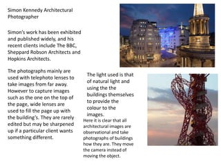 Simon Kennedy Architectural
Photographer
Simon’s work has been exhibited
and published widely, and his
recent clients include The BBC,
Sheppard Robson Architects and
Hopkins Architects.
The photographs mainly are
used with telephoto lenses to
take images from far away.
However to capture images
such as the one on the top of
the page, wide lenses are
used to fill the page up with
the building’s. They are rarely
edited but may be sharpened
up if a particular client wants
something different.

The light used is that
of natural light and
using the the
buildings themselves
to provide the
colour to the
images.
Here it is clear that all
architectural images are
observational and take
photographs of buildings
how they are. They move
the camera instead of
moving the object.

 