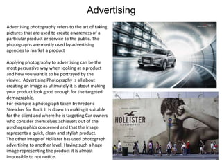 Advertising
Advertising photography refers to the art of taking
pictures that are used to create awareness of a
particular product or service to the public. The
photographs are mostly used by advertising
agencies to market a product
Applying photography to advertising can be the
most persuasive way when looking at a product
and how you want it to be portrayed by the
viewer. Advertising Photography is all about
creating an image as ultimately it is about making
your product look good enough for the targeted
demographic.
For example a photograph taken by Frederic
Streicher for Audi. It is down to making it suitable
for the client and where he is targeting Car owners
who consider themselves achievers out of the
psychographics concerned and that the image
represents a quick, clean and stylish product.
The other image of Hollister has used photograph
advertising to another level. Having such a huge
image representing the product it is almost
impossible to not notice.

 