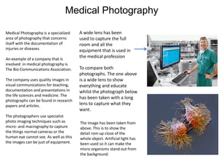 Medical Photography
Medical Photography is a specialized
area of photography that concerns
itself with the documentation of
injuries or diseases.

An example of a company that is
involved in medical photography is
The Bio Communications Association.
The company uses quality images in
visual communications for teaching,
documentation and presentations in
the life sciences and medicine. The
photographs can be found in research
papers and articles.
The photographers use specialist
photo imaging techniques such as
micro- and macrography to capture
the things normal cameras or the
human eye cannot see. As well as this
the images can be just of equipment.

A wide lens has been
used to capture the full
room and all the
equipment that is used in
the medical profession
To compare both
photographs. The one above
is a wide lens to show
everything and educate
whilst the photograph below
has been taken with a long
lens to capture what they
want.
The image has been taken from
above. This is to show the
detail rom up close of the
whole object. Artificial light has
been used so it can make the
micro organisms stand out from
the background.

 