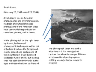 Ansel Adams
(February 20, 1902 – April 22, 1984)
Ansel Adams was an American
photographer and environmentalist.
His black-and-white landscape
photographs of the American West
have been widely reproduced on
calendars, posters, and in books.
In the photograph on the right taken
by Adams, he has used
photographic techniques well as not
only does it include the foreground,
middle ground and background of
the mountains in a well balanced
landscape rule of thirds, but leading
lines has been used very well as the
eyes are instantly drawn to the road.

The photograph taken was with a
wide lens as it has managed to
capture the whole landscape. This was
an observational photograph as
nothing was adjusted or moved to
create it.

 
