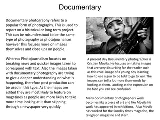 Documentary
Documentary photography refers to a
popular form of photography. This is used to
report on a historical or long term project.
This can be misunderstood to be the same
type of photography as photojournalism
however this focuses more on images
themselves and close ups on people.
Whereas Photojournalism focuses on
breaking news and quicker images taken to
correspond with text. Also the images taken
with documentary photography are trying
to give a deeper understanding on what is
happening, therefore post production can
be used in this type. As the images are
edited they are most likely to feature on
magazines as people are more likely to take
more time looking at it than skipping
through a newspaper very quickly

A present day Documentary photographer is
Cristian Movila. He focuses on taking images
that are very disturbing for the reader such
as this cruel image of a young boy learning
how to use a gun to be told to go to war. The
images can tell a lot more than words by
looking at them. Looking at the expression on
his face you can see confusion.

Many documentary photographers work
becomes like a piece of art and like Movila his
work has appeared in exhibitions. Also Movila
has worked for the Sunday times magazine, the
telegraph magazine and stern.

 