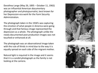 Dorothea Lange (May 26, 1895 – October 11, 1965)
was an influential American documentary
photographer and photojournalist, best known for
her Depression-era work for the Farm Security
Administration.
The photograph taken in the 1930’s was capturing
the emotion of what people in America were going
through and that famous image represented the
depression as a whole. The photograph unlike the
newly documented post production images was not
touched or enhanced at all.
The photograph was an observational image taken
with the rule of thirds in mind due to the way it is
equally spread on each side of the migrant mother.
Natural light is required in the image and it seems
that it is a candid photograph as the family is not
looking at the camera.

 